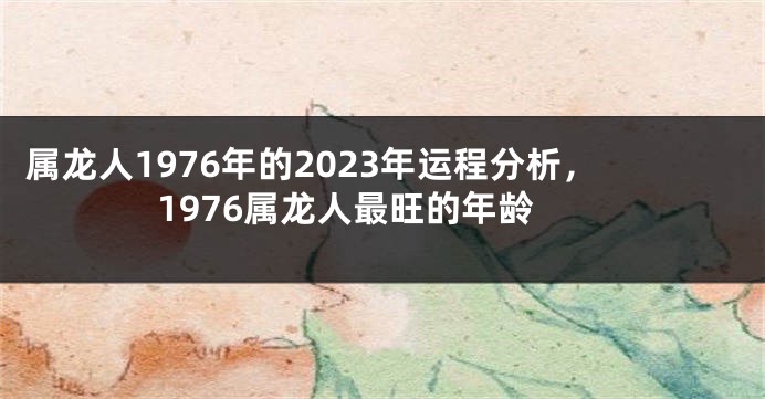 属龙人1976年的2023年运程分析,1976属龙人最旺的年龄