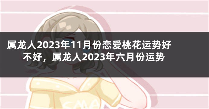 属龙人2023年11月份恋爱桃花运势好不好，属龙人2023年六月份运势