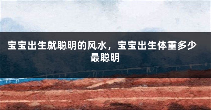 宝宝出生就聪明的风水，宝宝出生体重多少最聪明