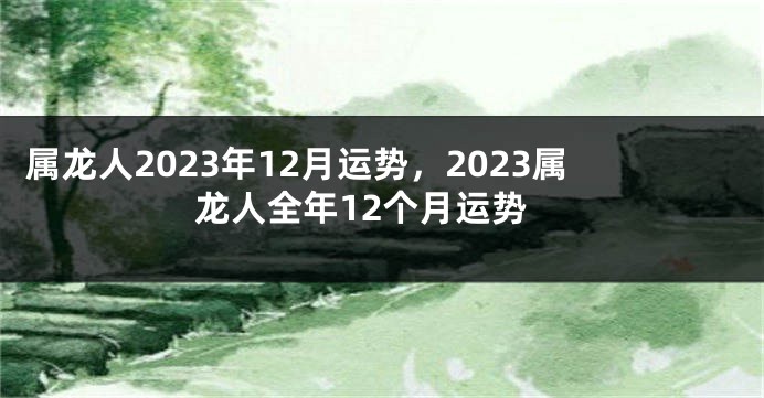 属龙人2023年12月运势，2023属龙人全年12个月运势