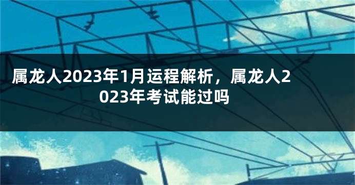 属龙人2023年1月运程解析，属龙人2023年考试能过吗