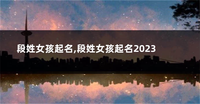 段姓女孩起名,段姓女孩起名2023