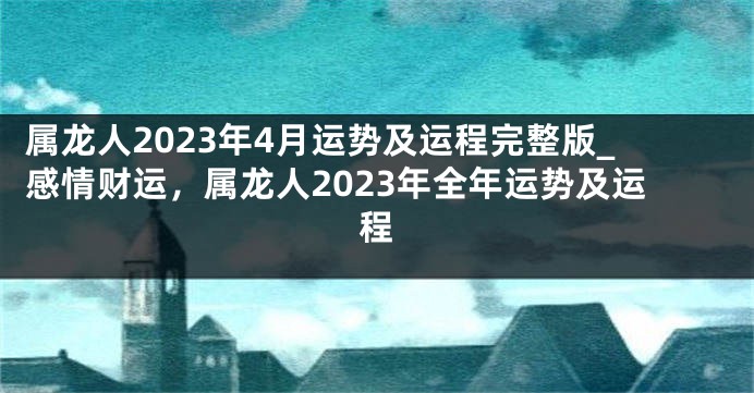 属龙人2023年4月运势及运程完整版_感情财运，属龙人2023年全年运势及运程