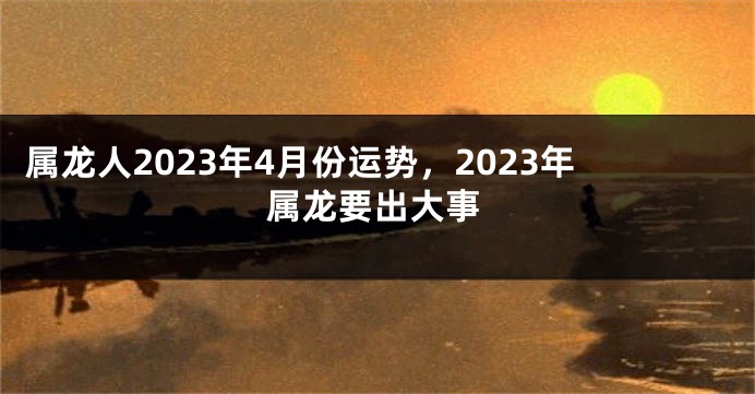 属龙人2023年4月份运势，2023年属龙要出大事