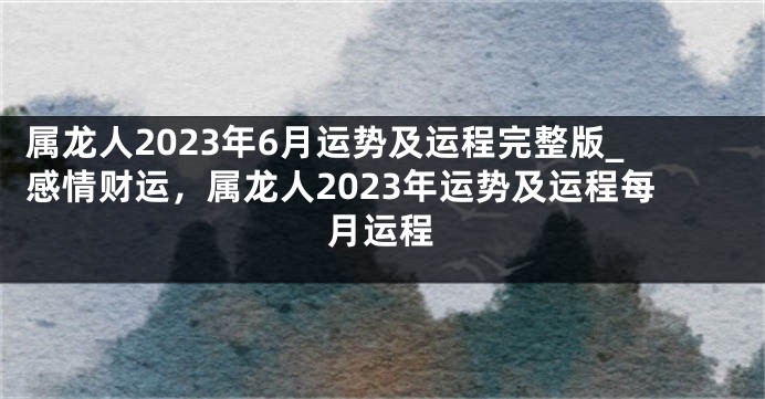 属龙人2023年6月运势及运程完整版_感情财运，属龙人2023年运势及运程每月运程