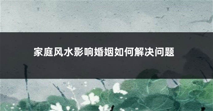家庭风水影响婚姻如何解决问题