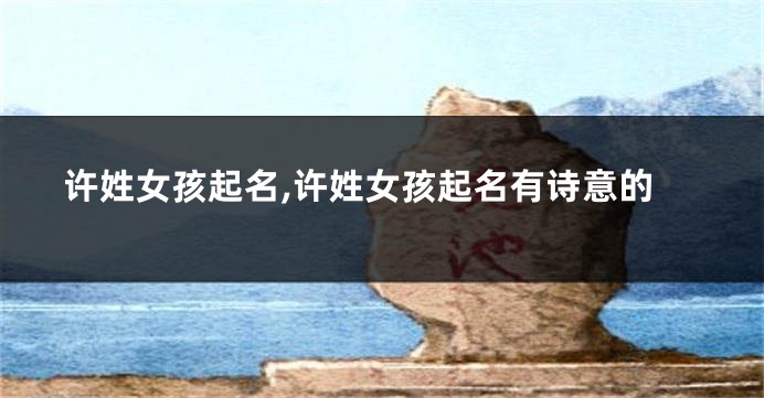 许姓女孩起名,许姓女孩起名有诗意的