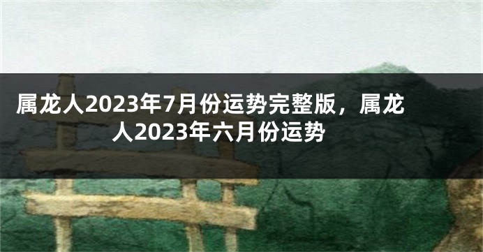 属龙人2023年7月份运势完整版，属龙人2023年六月份运势