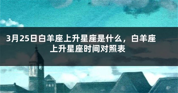 3月25日白羊座上升星座是什么，白羊座上升星座时间对照表