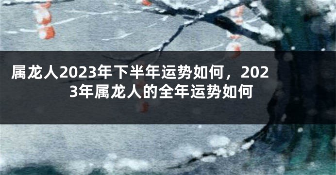 属龙人2023年下半年运势如何，2023年属龙人的全年运势如何