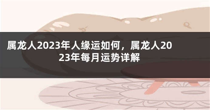 属龙人2023年人缘运如何，属龙人2023年每月运势详解