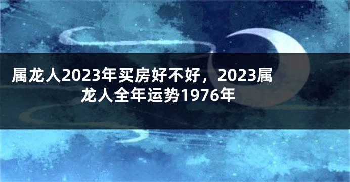属龙人2023年买房好不好，2023属龙人全年运势1976年