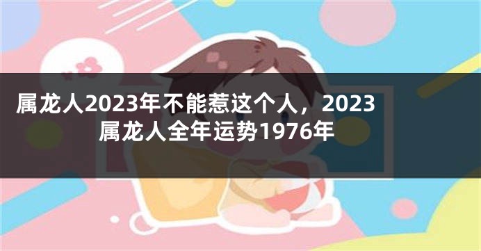 属龙人2023年不能惹这个人，2023属龙人全年运势1976年