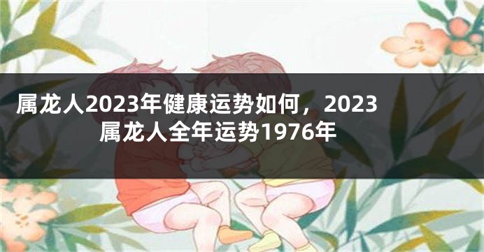 属龙人2023年健康运势如何，2023属龙人全年运势1976年