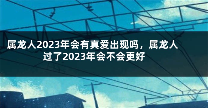 属龙人2023年会有真爱出现吗，属龙人过了2023年会不会更好