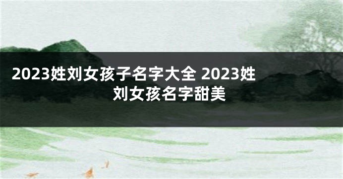 2023姓刘女孩子名字大全 2023姓刘女孩名字甜美