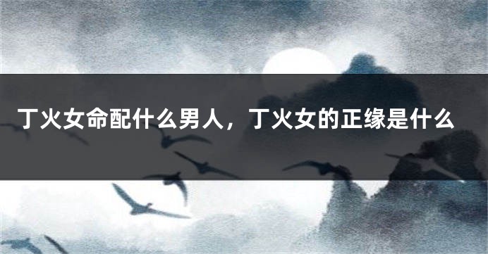 丁火女命配什么男人，丁火女的正缘是什么