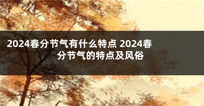 2024春分节气有什么特点 2024春分节气的特点及风俗