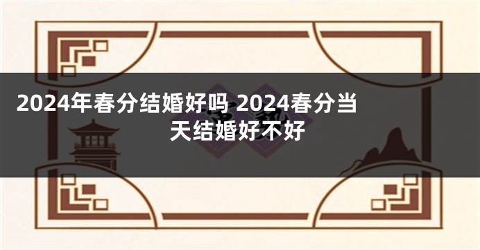 2024年春分结婚好吗 2024春分当天结婚好不好