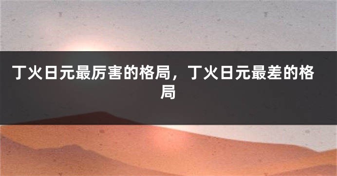 丁火日元最厉害的格局，丁火日元最差的格局