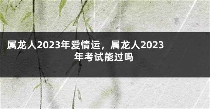 属龙人2023年爱情运，属龙人2023年考试能过吗