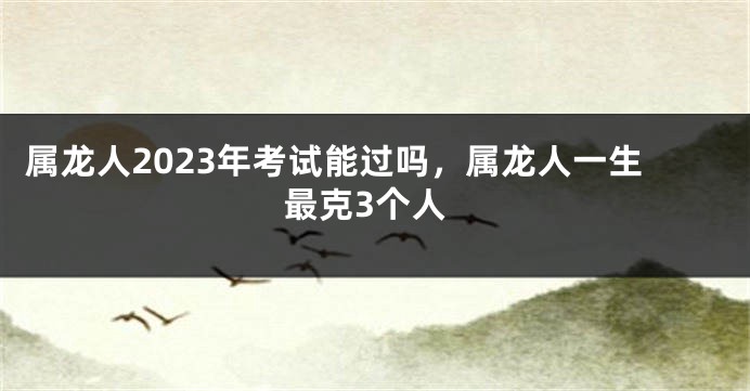 属龙人2023年考试能过吗，属龙人一生最克3个人