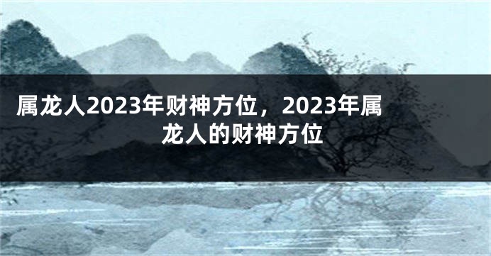 属龙人2023年财神方位，2023年属龙人的财神方位
