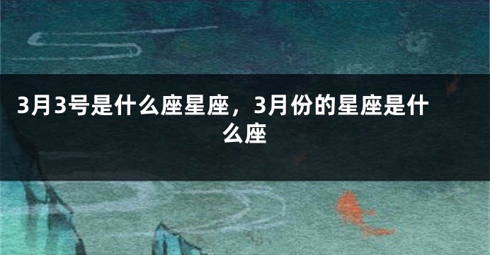 3月3号是什么座星座，3月份的星座是什么座