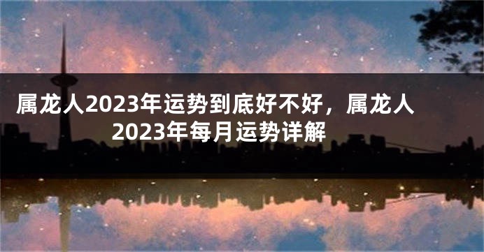 属龙人2023年运势到底好不好，属龙人2023年每月运势详解