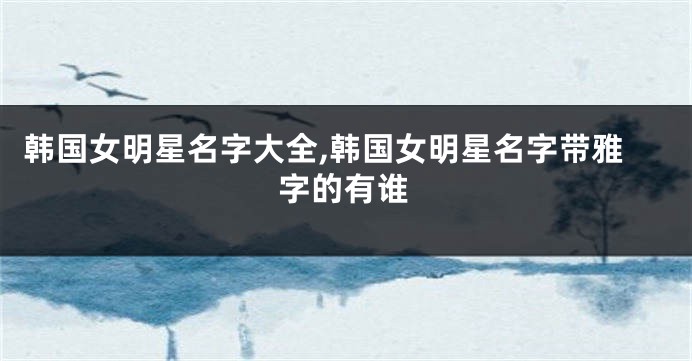 韩国女明星名字大全,韩国女明星名字带雅字的有谁