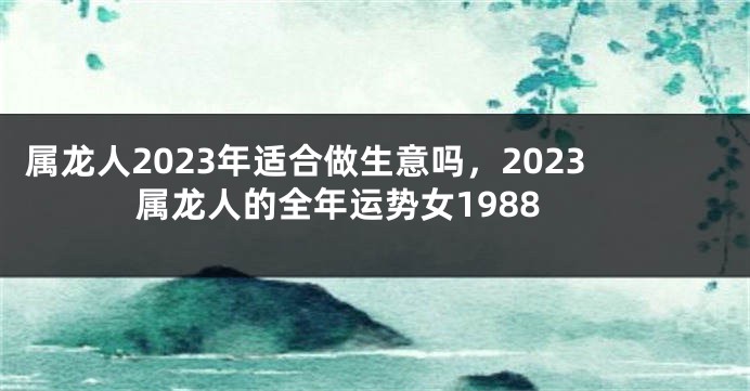 属龙人2023年适合做生意吗，2023属龙人的全年运势女1988