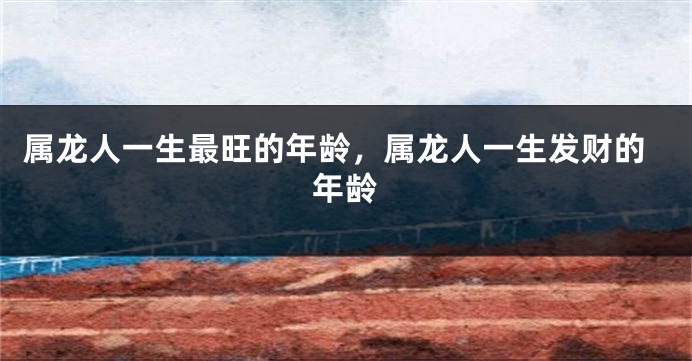 属龙人一生最旺的年龄，属龙人一生发财的年龄