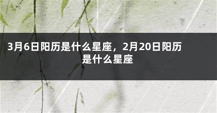 3月6日阳历是什么星座，2月20日阳历是什么星座