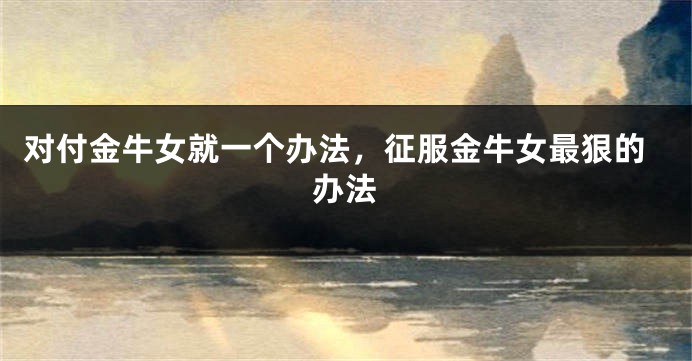对付金牛女就一个办法，征服金牛女最狠的办法