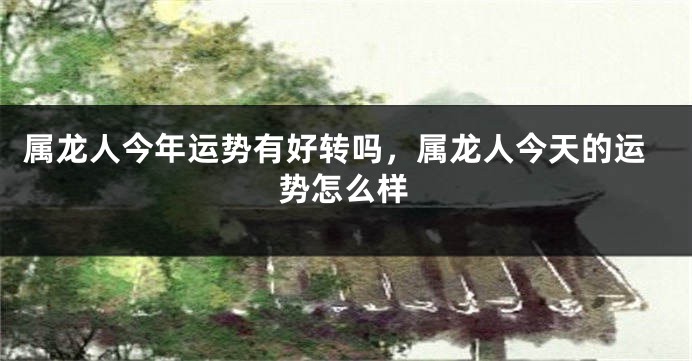 属龙人今年运势有好转吗，属龙人今天的运势怎么样
