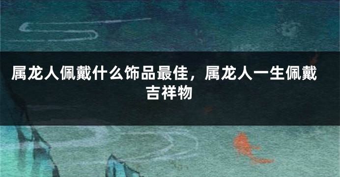 属龙人佩戴什么饰品最佳，属龙人一生佩戴吉祥物