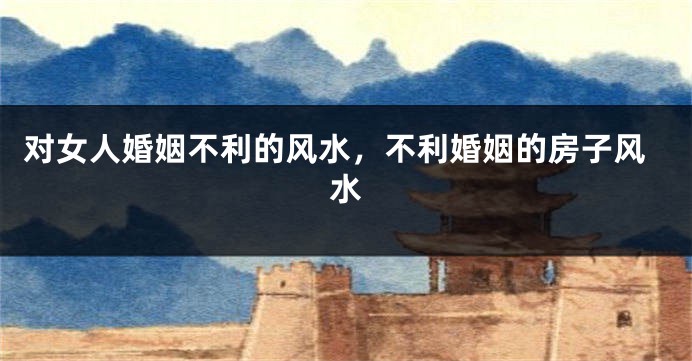 对女人婚姻不利的风水，不利婚姻的房子风水