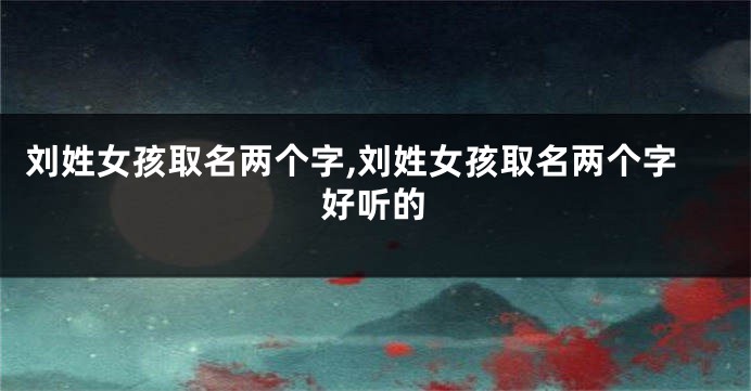 刘姓女孩取名两个字,刘姓女孩取名两个字好听的