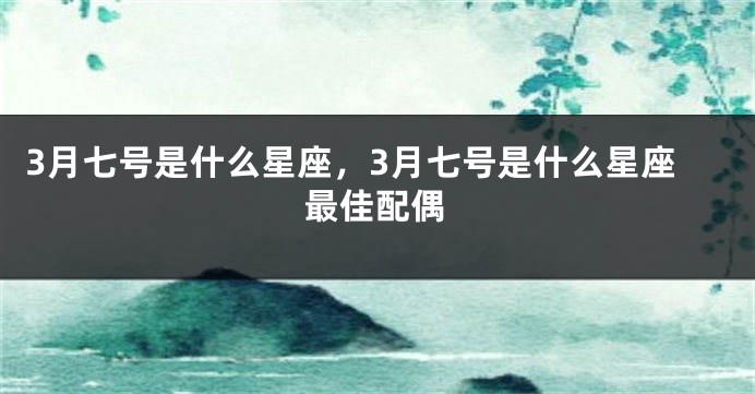 3月七号是什么星座，3月七号是什么星座最佳配偶