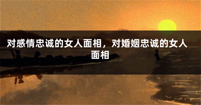 对感情忠诚的女人面相，对婚姻忠诚的女人面相