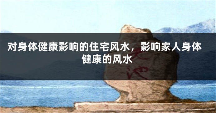 对身体健康影响的住宅风水，影响家人身体健康的风水