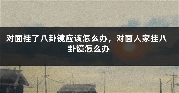 对面挂了八卦镜应该怎么办，对面人家挂八卦镜怎么办