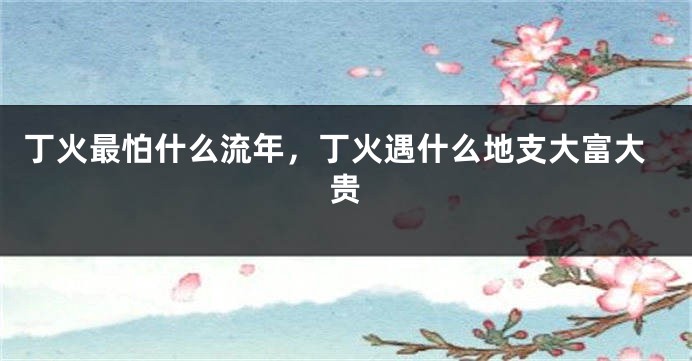 丁火最怕什么流年，丁火遇什么地支大富大贵
