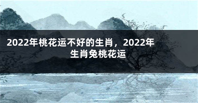 2022年桃花运不好的生肖，2022年生肖兔桃花运