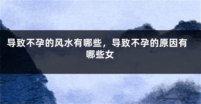 导致不孕的风水有哪些，导致不孕的原因有哪些女
