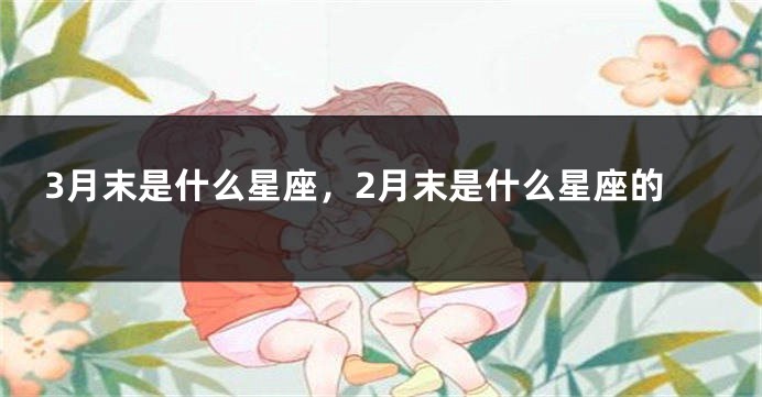 3月末是什么星座，2月末是什么星座的