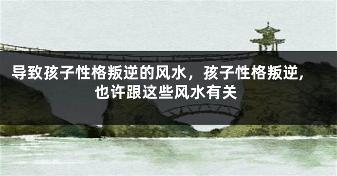 导致孩子性格叛逆的风水，孩子性格叛逆,也许跟这些风水有关
