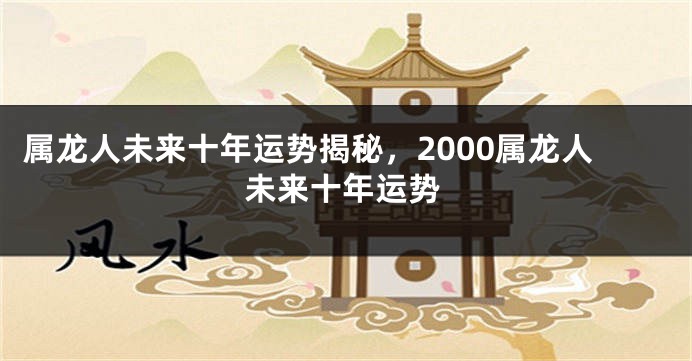 属龙人未来十年运势揭秘，2000属龙人未来十年运势