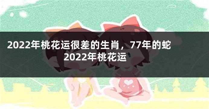 2022年桃花运很差的生肖，77年的蛇2022年桃花运
