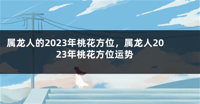 属龙人的2023年桃花方位，属龙人2023年桃花方位运势